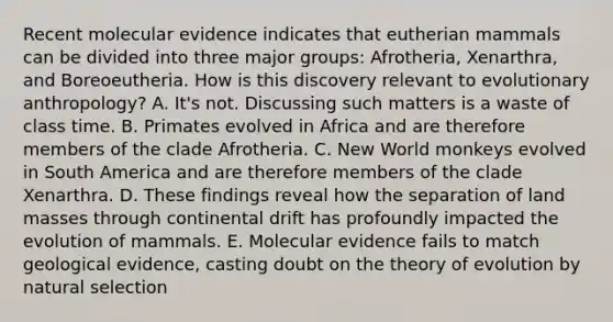 Recent molecular evidence indicates that eutherian mammals can be divided into three major groups: Afrotheria, Xenarthra, and Boreoeutheria. How is this discovery relevant to evolutionary anthropology? A. It's not. Discussing such matters is a waste of class time. B. Primates evolved in Africa and are therefore members of the clade Afrotheria. C. New World monkeys evolved in South America and are therefore members of the clade Xenarthra. D. These findings reveal how the separation of land masses through continental drift has profoundly impacted the evolution of mammals. E. Molecular evidence fails to match geological evidence, casting doubt on the <a href='https://www.questionai.com/knowledge/kzoSBoiwWp-theory-of-evolution' class='anchor-knowledge'>theory of evolution</a> by natural selection