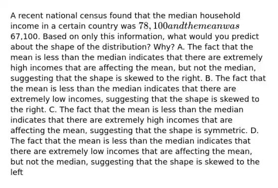 A recent national census found that the median household income in a certain country was 78,100 and the mean was67,100. Based on only this​ information, what would you predict about the shape of the​ distribution? Why? A. The fact that the mean is <a href='https://www.questionai.com/knowledge/k7BtlYpAMX-less-than' class='anchor-knowledge'>less than</a> the median indicates that there are extremely high incomes that are affecting the ​mean, but not the median, suggesting that the shape is skewed to the right. B. The fact that the mean is less than the median indicates that there are extremely low ​incomes, suggesting that the shape is skewed to the right. C. The fact that the mean is less than the median indicates that there are extremely high incomes that are affecting the​ mean, suggesting that the shape is symmetric. D. The fact that the mean is less than the median indicates that there are extremely low incomes that are affecting the ​mean, but not the median, suggesting that the shape is skewed to the left