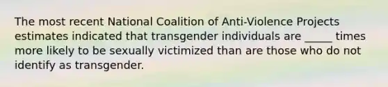 The most recent National Coalition of Anti-Violence Projects estimates indicated that transgender individuals are _____ times more likely to be sexually victimized than are those who do not identify as transgender.