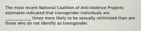 The most recent National Coalition of Anti-Violence Projects estimates indicated that transgender individuals are _____________ times more likely to be sexually victimized than are those who do not identify as transgender.