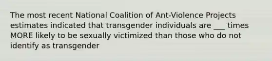 The most recent National Coalition of Ant-Violence Projects estimates indicated that transgender individuals are ___ times MORE likely to be sexually victimized than those who do not identify as transgender