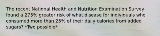 The recent National Health and Nutrition Examination Survey found a 275% greater risk of what disease for individuals who consumed <a href='https://www.questionai.com/knowledge/keWHlEPx42-more-than' class='anchor-knowledge'>more than</a> 25% of their daily calories from added sugars? *Two possible*