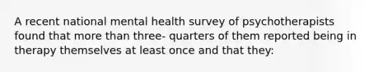 A recent national mental health survey of psychotherapists found that more than three- quarters of them reported being in therapy themselves at least once and that they: