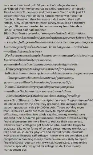 -In a recent national poll, 57 percent of college students considered their money managing skills "excellent" or "good." About a third (31 percent) said theirs were "fair," while just 12 percent felt that their ability to handle money was "poor" or "terrible." However, their behaviors didn't match their self-ratings: Only 39 percent of those surveyed stuck to a monthly budget; 38 percent needed to borrow money from friends or family; almost half had less than 100 in their bank accounts at some point in the last 12 months. -Money ranks second only to academics as a source of stress for college students -People of all ages and income levels describe money as a major source of stress in their lives, but money itself isn't a stressor. It's what you do—or don't do—with it that creates stress. Not having enough may be the most common complaint about money, but even with unlimited resources, you need to know how to manage money wisely and well. -College represents a huge investment for a family. talk with them and be very clear on which expenses are your responsibility and your spending limits. -Once you know how to take control of your money, your money will not take control of you or your life. You will also be better prepared to pursue your goals—and have the financial resources to reach them. -About two thirds of students use loans to pay for college; more than 20 percent of loan recipients expect they will have a debt of50,000 or more by the time they graduate. The average college student graduates with 24,000 in debt -Those working more than 10 hours a week are more likely to report academic difficulties; more than two thirds say that money worries have impeded their academic performance; Students stressed-out by financial pressure are more likely to reduce their courseload, withdraw from college to get full-time jobs, and take longer to graduate. Like other forms of chronic stress, money worries can take a toll on students' physical and mental health -Students with greater financial self-efficacy—those who are confident and competent in handling money matters—are less likely to report financial stress -you can visit www.cashcourse.org, a free online resource specially designed for college students for money management tips