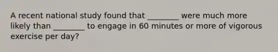 A recent national study found that ________ were much more likely than ________ to engage in 60 minutes or more of vigorous exercise per day?