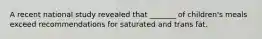 A recent national study revealed that _______ of children's meals exceed recommendations for saturated and trans fat.