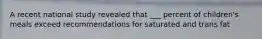 A recent national study revealed that ___ percent of children's meals exceed recommendations for saturated and trans fat