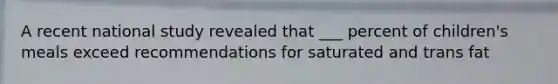 A recent national study revealed that ___ percent of children's meals exceed recommendations for saturated and trans fat
