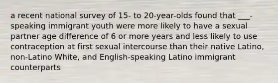 a recent national survey of 15- to 20-year-olds found that ___-speaking immigrant youth were more likely to have a sexual partner age difference of 6 or more years and less likely to use contraception at first sexual intercourse than their native Latino, non-Latino White, and English-speaking Latino immigrant counterparts