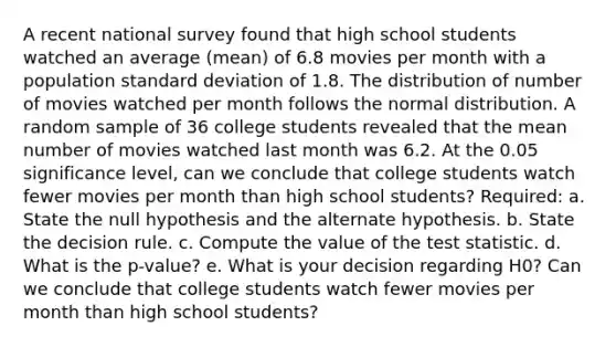 A recent national survey found that high school students watched an average (mean) of 6.8 movies per month with a population standard deviation of 1.8. The distribution of number of movies watched per month follows the normal distribution. A random sample of 36 college students revealed that the mean number of movies watched last month was 6.2. At the 0.05 significance level, can we conclude that college students watch fewer movies per month than high school students? Required: a. State the null hypothesis and the alternate hypothesis. b. State the decision rule. c. Compute the value of the test statistic. d. What is the p-value? e. What is your decision regarding H0? Can we conclude that college students watch fewer movies per month than high school students?