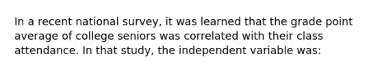 In a recent national survey, it was learned that the grade point average of college seniors was correlated with their class attendance. In that study, the independent variable was: