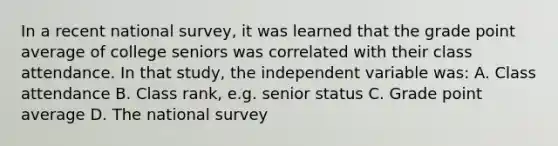 In a recent national survey, it was learned that the grade point average of college seniors was correlated with their class attendance. In that study, the independent variable was: A. Class attendance B. Class rank, e.g. senior status C. Grade point average D. The national survey