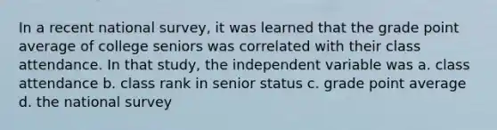 In a recent national survey, it was learned that the grade point average of college seniors was correlated with their class attendance. In that study, the independent variable was a. class attendance b. class rank in senior status c. grade point average d. the national survey