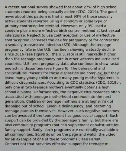 A recent national survey showed that about 27% of high school students reported being sexually active (CDC, 2019). The good news about this pattern is that almost 90% of those sexually active students reported using a condom or some type of primary contraceptive method. However, only 9% used a condom plus a more effective birth control method at last sexual intercourse. Neglect to use contraception or use of ineffective contraception increases the risk for pregnancy or for contracting a sexually transmitted infection (STI). Although the teenage pregnancy rate in the U.S. has been showing a steady decline since 2016 (see Figure 5), the U.S. rate is still markedly higher than the teenage pregnancy rate in other western industrialized countries. U.S. teen pregnancy data also continue to show racial and ethnic disparities (see Figure 6). The behavioral and sociocultural reasons for these disparities are complex, but they leave many young children and many young mothers/parents in difficult circumstances. According to CDC statistics (CDC, 2019c), only one in two teenage mothers eventually obtains a high school diploma. Unfortunately, the negative circumstances often associated with teenage motherhood continue into the next generation. Children of teenage mothers are at higher risk of dropping out of school, juvenile delinquency, and becoming teenage parents themselves. However, such negative outcomes can be avoided if the teen parent has good social support. Such support can be provided by the teenager's family, but there are also community programs that can supplement or substitute for family support. Sadly, such programs are not readily available in all communities. Scroll down on the page and watch the video for an example of one of these programs (Teen Parent Connection) that provides effective support for teenage m