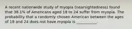 A recent nationwide study of myopia (nearsightedness) found that 38.1% of Americans aged 18 to 24 suffer from myopia. The probability that a randomly chosen American between the ages of 18 and 24 does not have myopia is ___________.