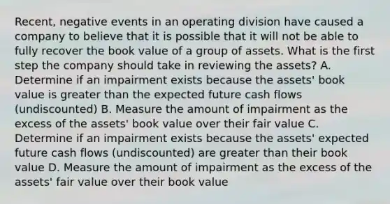 Recent, negative events in an operating division have caused a company to believe that it is possible that it will not be able to fully recover the book value of a group of assets. What is the first step the company should take in reviewing the assets? A. Determine if an impairment exists because the assets' book value is greater than the expected future cash flows (undiscounted) B. Measure the amount of impairment as the excess of the assets' book value over their fair value C. Determine if an impairment exists because the assets' expected future cash flows (undiscounted) are greater than their book value D. Measure the amount of impairment as the excess of the assets' fair value over their book value