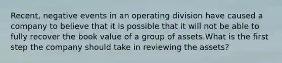 Recent, negative events in an operating division have caused a company to believe that it is possible that it will not be able to fully recover the book value of a group of assets.What is the first step the company should take in reviewing the assets?