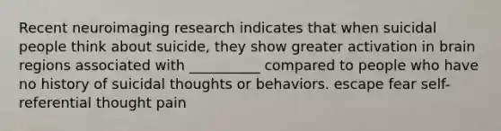 Recent neuroimaging research indicates that when suicidal people think about suicide, they show greater activation in brain regions associated with __________ compared to people who have no history of suicidal thoughts or behaviors. escape fear self-referential thought pain