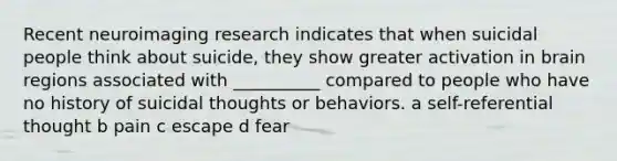 Recent neuroimaging research indicates that when suicidal people think about suicide, they show greater activation in brain regions associated with __________ compared to people who have no history of suicidal thoughts or behaviors. a self-referential thought b pain c escape d fear