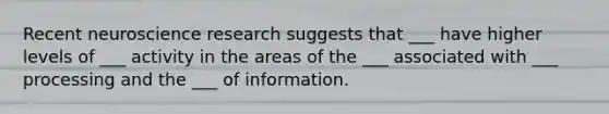 Recent neuroscience research suggests that ___ have higher levels of ___ activity in the areas of the ___ associated with ___ processing and the ___ of information.