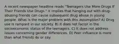 A recent newspaper headline reads "Teenagers Use More Drugs If Their Friends Use Drugs." It implies that hanging out with drug-abusing friends can cause subsequent drug abuse in young people. What is the major problem with this assumption? A) Drug use is rampant in our society. B) It does not factor in the socioeconomic status of the teenagers. C) It does not address issues concerning gender differences. D) Peer influence is more than what friends do or say.