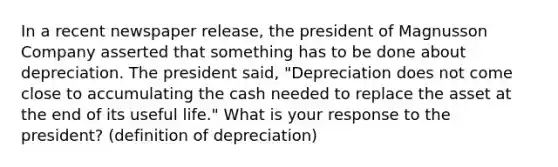 In a recent newspaper release, the president of Magnusson Company asserted that something has to be done about depreciation. The president said, "Depreciation does not come close to accumulating the cash needed to replace the asset at the end of its useful life." What is your response to the president? (definition of depreciation)