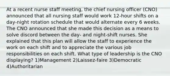 At a recent nurse staff meeting, the chief nursing officer (CNO) announced that all nursing staff would work 12-hour shifts on a day-night rotation schedule that would alternate every 6 weeks. The CNO announced that she made this decision as a means to solve discord between the day- and night-shift nurses. She explained that this plan will allow the staff to experience the work on each shift and to appreciate the various job responsibilities on each shift. What type of leadership is the CNO displaying? 1)Management 2)Laissez-faire 3)Democratic 4)Authoritarian