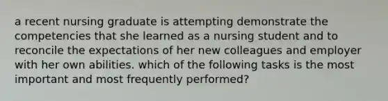 a recent nursing graduate is attempting demonstrate the competencies that she learned as a nursing student and to reconcile the expectations of her new colleagues and employer with her own abilities. which of the following tasks is the most important and most frequently performed?