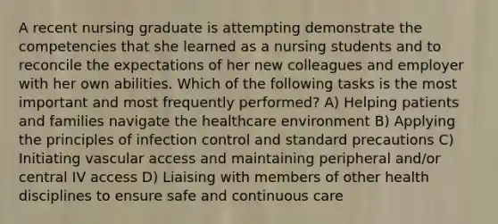 A recent nursing graduate is attempting demonstrate the competencies that she learned as a nursing students and to reconcile the expectations of her new colleagues and employer with her own abilities. Which of the following tasks is the most important and most frequently performed? A) Helping patients and families navigate the healthcare environment B) Applying the principles of infection control and standard precautions C) Initiating vascular access and maintaining peripheral and/or central IV access D) Liaising with members of other health disciplines to ensure safe and continuous care