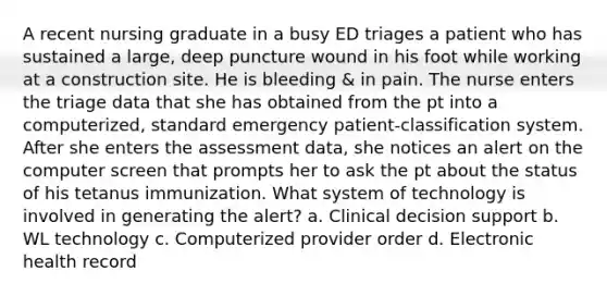 A recent nursing graduate in a busy ED triages a patient who has sustained a large, deep puncture wound in his foot while working at a construction site. He is bleeding & in pain. The nurse enters the triage data that she has obtained from the pt into a computerized, standard emergency patient-classification system. After she enters the assessment data, she notices an alert on the computer screen that prompts her to ask the pt about the status of his tetanus immunization. What system of technology is involved in generating the alert? a. Clinical decision support b. WL technology c. Computerized provider order d. Electronic health record