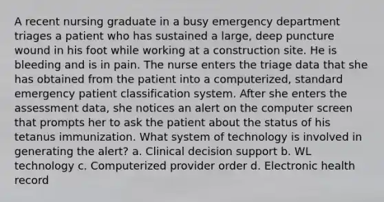 A recent nursing graduate in a busy emergency department triages a patient who has sustained a large, deep puncture wound in his foot while working at a construction site. He is bleeding and is in pain. The nurse enters the triage data that she has obtained from the patient into a computerized, standard emergency patient classification system. After she enters the assessment data, she notices an alert on the computer screen that prompts her to ask the patient about the status of his tetanus immunization. What system of technology is involved in generating the alert? a. Clinical decision support b. WL technology c. Computerized provider order d. Electronic health record