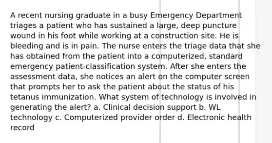 A recent nursing graduate in a busy Emergency Department triages a patient who has sustained a large, deep puncture wound in his foot while working at a construction site. He is bleeding and is in pain. The nurse enters the triage data that she has obtained from the patient into a computerized, standard emergency patient-classification system. After she enters the assessment data, she notices an alert on the computer screen that prompts her to ask the patient about the status of his tetanus immunization. What system of technology is involved in generating the alert? a. Clinical decision support b. WL technology c. Computerized provider order d. Electronic health record