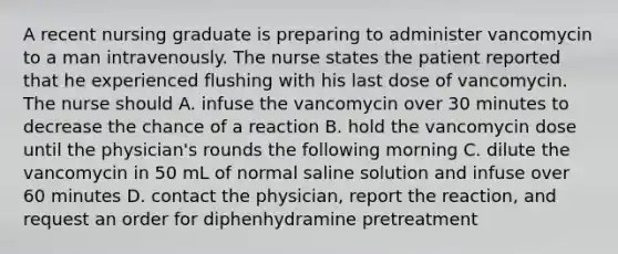 A recent nursing graduate is preparing to administer vancomycin to a man intravenously. The nurse states the patient reported that he experienced flushing with his last dose of vancomycin. The nurse should A. infuse the vancomycin over 30 minutes to decrease the chance of a reaction B. hold the vancomycin dose until the physician's rounds the following morning C. dilute the vancomycin in 50 mL of normal saline solution and infuse over 60 minutes D. contact the physician, report the reaction, and request an order for diphenhydramine pretreatment