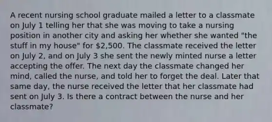 A recent nursing school graduate mailed a letter to a classmate on July 1 telling her that she was moving to take a nursing position in another city and asking her whether she wanted "the stuff in my house" for 2,500. The classmate received the letter on July 2, and on July 3 she sent the newly minted nurse a letter accepting the offer. The next day the classmate changed her mind, called the nurse, and told her to forget the deal. Later that same day, the nurse received the letter that her classmate had sent on July 3. Is there a contract between the nurse and her classmate?