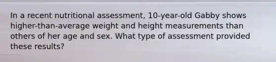 In a recent nutritional assessment, 10-year-old Gabby shows higher-than-average weight and height measurements than others of her age and sex. What type of assessment provided these results?