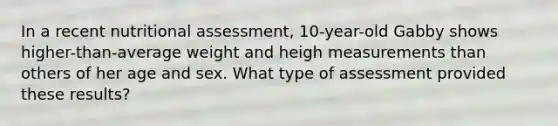 In a recent nutritional assessment, 10-year-old Gabby shows higher-than-average weight and heigh measurements than others of her age and sex. What type of assessment provided these results?