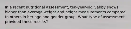 In a recent nutritional assessment, ten-year-old Gabby shows higher than average weight and height measurements compared to others in her age and gender group. What type of assessment provided these results?