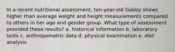 In a recent nutritional assessment, ten-year-old Gabby shows higher than average weight and height measurements compared to others in her age and gender group. What type of assessment provided these results? a. historical information b. laboratory tests c. anthropometric data d. physical examination e. diet analysis