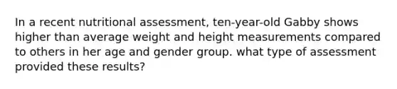 In a recent nutritional assessment, ten-year-old Gabby shows higher than average weight and height measurements compared to others in her age and gender group. what type of assessment provided these results?