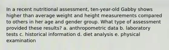 In a recent nutritional assessment, ten-year-old Gabby shows higher than average weight and height measurements compared to others in her age and gender group. What type of assessment provided these results? a. anthropometric data b. laboratory tests c. historical information d. diet analysis e. physical examination