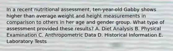 In a recent nutritional assessment, ten-year-old Gabby shows higher than average weight and height measurements in comparison to others in her age and gender group. What type of assessment provided these results? A. Diet Analysis B. Physical Examination C. Anthropometric Data D. Historical Information E. Laboratory Tests