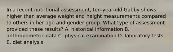 In a recent nutritional assessment, ten-year-old Gabby shows higher than average weight and height measurements compared to others in her age and gender group. What type of assessment provided these results? A. historical information B. anthropometric data C. physical examination D. laboratory tests E. diet analysis