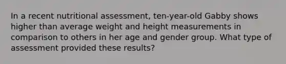 In a recent nutritional assessment, ten-year-old Gabby shows higher than average weight and height measurements in comparison to others in her age and gender group. What type of assessment provided these results?