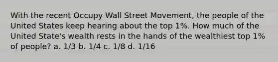 With the recent Occupy Wall Street Movement, the people of the United States keep hearing about the top 1%. How much of the United State's wealth rests in the hands of the wealthiest top 1% of people? a. 1/3 b. 1/4 c. 1/8 d. 1/16