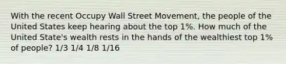 With the recent Occupy Wall Street Movement, the people of the United States keep hearing about the top 1%. How much of the United State's wealth rests in the hands of the wealthiest top 1% of people? 1/3 1/4 1/8 1/16