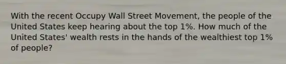 With the recent Occupy Wall Street Movement, the people of the United States keep hearing about the top 1%. How much of the United States' wealth rests in the hands of the wealthiest top 1% of people?