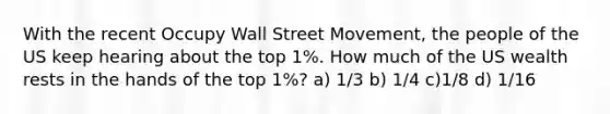 With the recent Occupy Wall Street Movement, the people of the US keep hearing about the top 1%. How much of the US wealth rests in the hands of the top 1%? a) 1/3 b) 1/4 c)1/8 d) 1/16