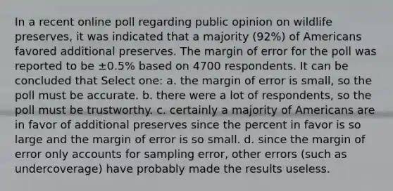 In a recent online poll regarding public opinion on wildlife preserves, it was indicated that a majority (92%) of Americans favored additional preserves. The margin of error for the poll was reported to be ±0.5% based on 4700 respondents. It can be concluded that Select one: a. the margin of error is small, so the poll must be accurate. b. there were a lot of respondents, so the poll must be trustworthy. c. certainly a majority of Americans are in favor of additional preserves since the percent in favor is so large and the margin of error is so small. d. since the margin of error only accounts for sampling error, other errors (such as undercoverage) have probably made the results useless.