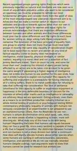 Recent oppressed groups gaining rights Practices which were previously regarded as natural and inevitable are now seen as a result of unjustifiable prejudice unless you want to be considered an oppressor, we must be prepared to rethink our most fundamental attitudes and consider them from the point of view of the most disadvantaged new Liberation movement aim is to Advocate that we make a mental switch in respect to our attitudes and practices towards species other than our own A arguments for equal rights for women and equal rights for animals Acknowledges that there are important differences between humans and other animals and that these differences must give rise to some differences and the rights to each have Ex. women voting vs. dogs voting Calls these comparisons nonsense The extension of the basic principle of equality from one group to another does not imply that we must treat both groups in exactly the same way. equality of consideration Ought not to base opposition to racism and sexism on any kind of factual equality. Climb to Quality does not depend on intelligence, moral capacity, physical strength, or similar matters. equality is a moral ideal and not a assertion of fact Jeremy Bentham stated, "Each to count for one, and none for more than one", meaning the interest of every person being affected by an action are to be taken into account to be given the same weight IF possessing a higher degree of intelligence does not entitle one human to use another for his own ends, how can it entitle humans to exploit non-humans? The capacity for suffering and enjoyment is a prerequisite for having interests at all if a being suffers, there is no moral justification for refusing to take that suffering into consideration The limit of sentience (shorthand for the capacity to suffer or experience enjoyment or happiness) is the only defensible boundary of concern for the interests of others other marks such as intelligence or rationality are arbitrary Ways we are speciesist: Eating animals: uses them as a means to an end Meat production industry inhuman as a whole Animal testing of products or psychological testing Within contemporary philosophy (equality of animals with humans not seriously considered) If an experimenter is not prepared to use an orphaned human infant, then his Readiness to use non-humans is simple discrimination since adult apes, cats, mice, etc. are more aware of what is happening to them, more self-directing,etc. What does any of this have to do with being human? Regarding the claim that humans are equals because they can live a good life, since every sentient is capable of living a life that is happier to another, the distinction between humans and non-humans is not a sharp division but rather a continuum How does self-dignity elevate humans above other species when some humans are Lacking in self-consciousness, awareness, intelligence, and sentience We do not use mentally retarded humans Despite overlap, rigid arguments want to state that humans cannot be used for research but animals can