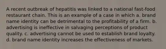 A recent outbreak of hepatitis was linked to a national fast-food restaurant chain. This is an example of a case in which a. brand name identity can be detrimental to the profitability of a firm. b. advertising is ineffective in salvaging perceptions of product quality. c. advertising cannot be used to establish brand loyalty. d. brand name identity increases the effectiveness of markets.